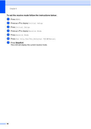 Page 66
Chapter 6
50
To set the receive mode follow the instructions below:6
aPress  MENU.
bPress  aor b to display  Initial Setup .
cPress Initial Setup .
dPress aor b to display  Receive Mode .
ePress Receive Mode .
fPress Fax Only , Fax/Tel , External TAD  or Manual .
gPress Stop/Exit .
The LCD will display the current receive mode.
 