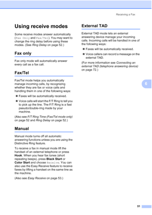 Page 67
Receiving a Fax51
6
Using receive modes6
Some receive modes answer automatically 
(Fax Only  and Fax/Tel ). You may want to 
change the ring delay before using these 
modes. (See  Ring Delay on page 52.)
Fax only6
Fax only mode will automatically answer 
every call as a fax call.
Fax/Tel6
Fax/Tel mode helps you automatically 
manage incoming calls, by recognizing 
whether they are fax or voice calls and 
handling them in one of the following ways:
„ Faxes will be automatically received.
„ Voice calls...
