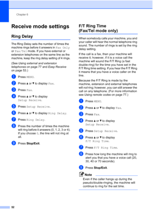 Page 68
Chapter 6
52
Receive mode settings6
Ring Delay6
The Ring Delay sets the number of times the 
machine rings before it answers in 
Fax Only 
or 
Fax/Tel mode. If you have external or 
extension telephones on the same line as the 
machine, keep the ring delay setting of 4 rings.
(See  Using external and extension 
telephones  on page 77 and  Easy Receive 
on page 53.)
aPress  MENU.
bPress  aor b to display  Fax.
cPress  Fax.
dPress  aor b to display 
Setup Receive .
ePress Setup Receive .
fPress aor b to...