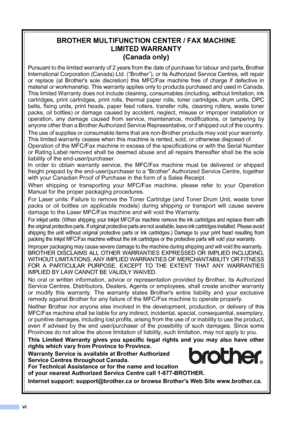 Page 8
vi
BROTHER MULTIFUNCTION CENTER / FAX MACHINELIMITED WARRANTY(Canada only)
Pursuant to the limited warranty of 2 years from the date of purchase for labour and parts, Brother
International Corporation (Canada) Ltd. (“Brother”), or its Authorized Service Centres, will repair
or replace (at Brothers sole discretion) this MFC/Fax machine free of charge if defective in
material or workmanship. This warranty applies only to products purchased and used in Canada.
This limited Warranty does not include...