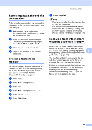 Page 71
Receiving a Fax55
6
Receiving a fax at the end of a 
conversation6
At the end of a conversation you can ask the 
other party to fax you information before you 
both hang up.
aAsk the other party to place the 
document in their machine and to press 
the Start or Send key.
bWhen you hear the other machines 
CNG tones (slowly repeating beeps), 
press 
Black Start  or Color Start .
cPress Receive  to receive a fax.
dReplace the handset of the external 
telephone.
Printing a fax from the 
memory6
If you have...