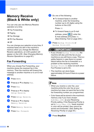 Page 72
Chapter 6
56
Memory Receive 
(Black & White only)
6
You can only use one Memory Receive 
operation at a time: „ Fax Forwarding
„ Paging
„ Fax Storage
„ PC Fax Receive
„ Off
You can change your selection at any time. If 
received faxes are still in the machine’s 
memory when you change the Memory 
Receive operations, an LCD question will 
appear on the LCD. (See  Changing Memory 
Receive Operations  on page 60.)
Fax Forwarding6
When you choose Fax Forwarding, your 
machine stores the received fax in the...