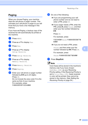 Page 73
Receiving a Fax57
6
Paging6
When you choose Paging, your machine 
dials the cell phone or pager number. This 
activates your cell phone or pager so you will 
know that you have a fax message in the 
memory.
If you have set Paging, a backup copy of the 
received fax will automatically be printed at 
the machine.
aPress MENU.
bPress  aor b to display  Fax.
cPress  Fax.
dPress  aor b to display 
Setup Receive .
ePress Setup Receive .
fPress aor b to display 
Memory Receive .
gPress Memory Receive .
hPress...