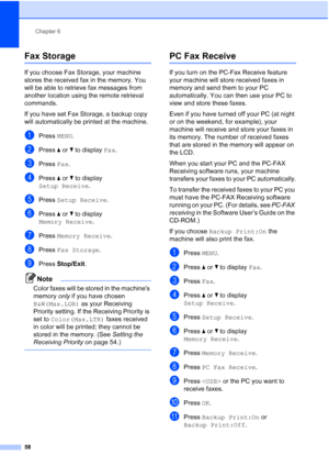 Page 74
Chapter 6
58
Fax Storage6
If you choose Fax Storage, your machine 
stores the received fax in the memory. You 
will be able to retrieve fax messages from 
another location using the remote retrieval 
commands.
If you have set Fax Storage, a backup copy 
will automatically be printed at the machine.
aPress  MENU.
bPress  aor b to display  Fax.
cPress  Fax.
dPress  aor b to display 
Setup Receive .
ePress Setup Receive .
fPress aor b to display 
Memory Receive .
gPress Memory Receive .
hPress Fax Storage...