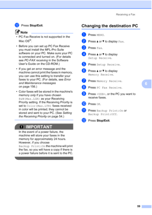 Page 75
Receiving a Fax59
6
lPress Stop/Exit .
Note
• PC Fax Receive is not supported in the 
Mac OS
®.
• Before you can set up PC Fax Receive  you must install the MFL-Pro Suite 
software on your PC. Make sure your PC 
is connected and turned on. (For details 
see  PC-FAX receiving  in the Software 
User’s Guide on the CD-ROM.)
• If you get an error message and the  machine cannot print the faxes in memory, 
you can use this setting to transfer your 
faxes to your PC. (For details, see  Error 
and Maintenance...