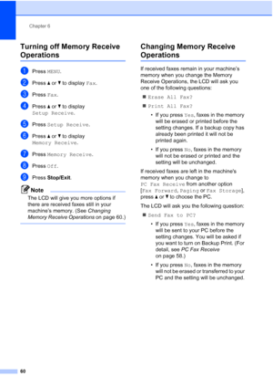 Page 76
Chapter 6
60
Turning off Memory Receive 
Operations6
aPress  MENU.
bPress  aor b to display  Fax.
cPress  Fax.
dPress  aor b to display 
Setup Receive .
ePress Setup Receive .
fPress aor b to display 
Memory Receive .
gPress Memory Receive .
hPress Off.
iPress  Stop/Exit .
Note
The LCD will give you more options if 
there are received faxes still in your 
machine’s memory. (See  Changing 
Memory Receive Operations  on page 60.)
 
Changing Memory Receive 
Operations6
If received faxes remain in your...