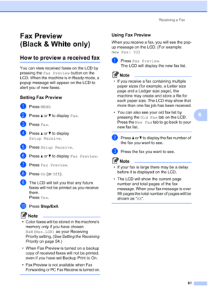 Page 77
Receiving a Fax61
6
Fax Preview 
(Black & White only)
6
How to preview a received fax6
You can view received faxes on the LCD by 
pressing the Fax Preview  button on the 
LCD. When the machine is in Ready mode, a 
popup message will appear on the LCD to 
alert you of new faxes.
Setting Fax Preview6
aPress  MENU.
bPress  aor b to display  Fax.
cPress  Fax.
dPress  aor b to display 
Setup Receive .
ePress Setup Receive .
fPress aor b to display  Fax Preview .
gPress Fax Preview .
hPress On (or  Off )....