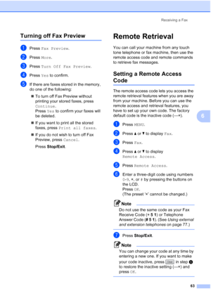 Page 79
Receiving a Fax63
6
Turning off Fax Preview6
aPress Fax Preview .
bPress More.
cPress  Turn Off Fax Preview .
dPress Yes to confirm.
eIf there are faxes stored in the memory, 
do one of the following:
„ To turn off Fax Preview without 
printing your stored faxes, press 
Continue . 
Press  Yes to confirm your faxes will 
be deleted.
„ If you want to print all the stored 
faxes, press  Print all faxes .
„ If you do not wish to turn off Fax 
Preview, press  Cancel. 
Press  Stop/Exit .
Remote Retrieval6
You...