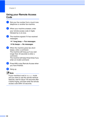 Page 80
Chapter 6
64
Using your Remote Access 
Code6
aDial your fax number from a touch tone 
telephone or another fax machine.
bWhen your machine answers, enter 
your remote access code (3 digits 
followed by  ) at once.
cThe machine signals if it has received 
messages: „ 1 long beep — Fax messages
„ No beeps — No messages
dWhen the machine gives two short 
beeps, enter a command.
The machine will hang up if you wait 
longer than 30 seconds to enter a 
command. 
The machine will beep three times if you 
enter...