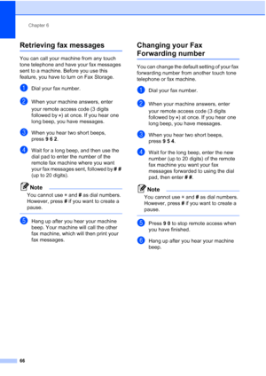 Page 82
Chapter 6
66
Retrieving fax messages6
You can call your machine from any touch 
tone telephone and have your fax messages 
sent to a machine. Before you use this 
feature, you have to turn on Fax Storage.
aDial your fax number.
bWhen your machine answers, enter 
your remote access code (3 digits 
followed by  ) at once. If you hear one 
long beep, you have messages.
cWhen you hear two short beeps, 
press 962.
dWait for a long beep, and then use the 
dial pad to enter the number of the 
remote fax...