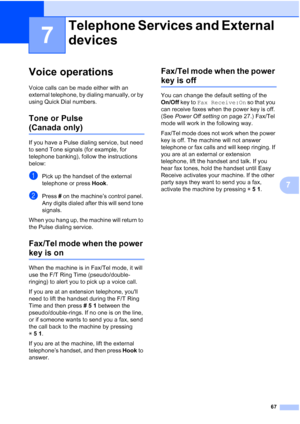 Page 83
67
7
7
Voice operations7
Voice calls can be made either with an 
external telephone, by dialing manually, or by 
using Quick Dial numbers.
Tone or Pulse 
(Canada only)7
If you have a Pulse dialing service, but need 
to send Tone signals (for example, for 
telephone banking), follow the instructions 
below:
aPick up the handset of the external 
telephone or press Hook.
bPress  # on the machine’s control panel. 
Any digits dialed after this will send tone 
signals.
When you hang up, the machine will...