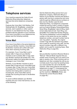 Page 84
Chapter 7
68
Telephone services7
Your machine supports the Caller ID and 
Distinctive Ring subscriber telephone 
services that some telephone companies 
offer.
Features like Voice Mail, Call Waiting, Call 
Waiting/Caller ID, RingMaster, answering 
services, alarm systems or other custom 
features on one telephone line may create 
problems with the operation of your machine. 
If you have Voice Mail on your telephone line, 
please read the following carefully.
Voice Mail7
If you have Voice Mail on the...