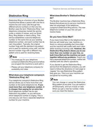Page 85
Telephone Services and External devices69
7
Distinctive Ring7
Distinctive Ring is a function of your Brother 
machine that allows a person with one line to 
receive fax and voice calls through two 
different phone numbers on that one line. 
Brother uses the term “Distinctive Ring”, but 
telephone companies market the service 
under a variety of names, such as Smart 
Ring, Ring Master or Ident-a-Ring. This 
service establishes a second telephone 
number on the same line as your existing 
telephone...