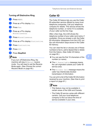 Page 87
Telephone Services and External devices71
7
Turning off Distinctive Ring7
aPress MENU.
bPress  aor b to display  Fax.
cPress  Fax.
dPress  aor b to display 
Miscellaneous .
ePress Miscellaneous .
fPress aor b to display  Distinctive .
gPress Distinctive .
hPress Off.
iPress  Stop/Exit .
Note
If you turn off Distinctive Ring, the 
machine will stay in  Manual receive 
mode. You will need to set the Receive 
Mode again. (See  Choose the correct 
Receive Mode  on page 49.)
 
Caller ID7
The Caller ID...
