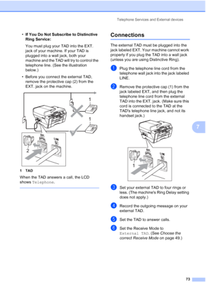 Page 89
Telephone Services and External devices73
7
•If You Do Not Subscribe to Distinctive 
Ring Service:
You must plug your TAD into the EXT. 
jack of your machine. If your TAD is 
plugged into a wall jack, both your 
machine and the TAD will try to control the 
telephone line. (See the illustration 
below.)
• Before you connect the external TAD,  remove the protective cap (2) from the 
EXT. jack on the machine.
 
1TAD
When the TAD answers a call, the LCD 
shows  Telephone .
 
Connections7
The external TAD...