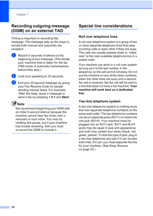 Page 90
Chapter 7
74
Recording outgoing message 
(OGM) on an external TAD7
Timing is important in recording this 
message. The message sets up the ways to 
handle both manual and automatic fax 
reception.
aRecord 5 seconds of silence at the 
beginning of your message. (This allows 
your machine time to listen for the fax 
CNG tones of automatic transmissions 
before they stop.)
bLimit your speaking to 20 seconds.
cEnd your 20-second message by giving 
your Fax Receive Code for people 
sending manual faxes. For...