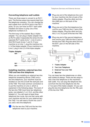 Page 91
Telephone Services and External devices75
7
Converting telephone wall outlets7
There are three ways to convert to an RJ11 
jack. The first two ways may require help from 
the telephone company. You can change the 
wall outlets from one RJ14 jack to two RJ11 
jacks. Or you can have an RJ11 wall outlet 
installed and slave or jump one of the 
telephone numbers to it.
The third way is the easiest: Buy a triplex 
adapter. You can plug a triplex adapter into 
an RJ14 outlet. It separates the wires into two...