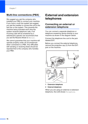 Page 92
Chapter 7
76
Multi-line connections (PBX)7
We suggest you ask the company who 
installed your PBX to connect your machine. 
If you have a multi line system we suggest 
you ask the installer to connect the unit to the 
last line on the system. This prevents the 
machine being activated each time the 
system receives telephone calls. If all 
incoming calls will be answered by a 
switchboard operator we recommend that 
you set the Receive Mode to  Manual.
We cannot guarantee that your machine will 
operate...