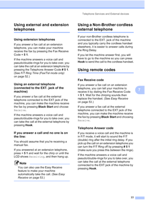 Page 93
Telephone Services and External devices77
7
Using external and extension 
telephones7
Using extension telephones7
If you answer a fax call at an extension 
telephone, you can make your machine 
receive the fax by pressing the Fax Receive 
Code 
l51 .
If the machine answers a voice call and 
pseudo/double-rings for you to take over, you 
can take the call at an extension telephone by 
pressing the Telephone Answer Code  #51. 
(See  F/T Ring Time (Fax/Tel mode only)  
on page 52.)
Using an external...