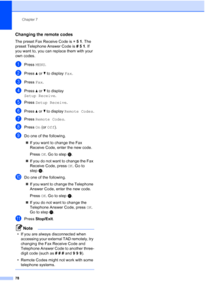 Page 94
Chapter 7
78
Changing the remote codes7
The preset Fax Receive Code is  l51 . The 
preset Telephone Answer Code is  #51. If 
you want to, you can replace them with your 
own codes.
aPress  MENU.
bPress  aor b to display  Fax.
cPress  Fax.
dPress  aor b to display 
Setup Receive .
ePress Setup Receive .
fPress aor b to display  Remote Codes .
gPress Remote Codes .
hPress On (or  Off ).
iDo one of the following.
„ If you want to change the Fax 
Receive Code, enter the new code.
Press  OK. Go to step j.
„...