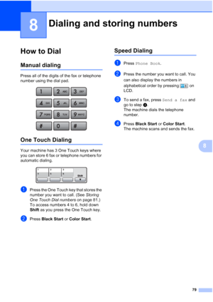 Page 95
79
8
8
How to Dial8
Manual dialing8
Press all of the digits of the fax or telephone 
number using the dial pad.
 
One Touch Dialing8
Your machine has 3 One Touch keys where 
you can store 6 fax or telephone numbers for 
automatic dialing. 
 
aPress the One Touch key that stores the 
number you want to call. (See Storing 
One Touch Dial numbers  on page 81.) 
To access numbers 4 to 6, hold down 
Shift  as you press the One Touch key.
bPress  Black Start  or Color Start .
Speed Dialing8
aPress Phone Book...