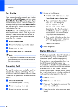 Page 96
Chapter 8
80
Fax Redial8
If you are sending a fax manually and the line 
is busy, press  Redial/Pause, and then press 
Black Start  or Color Start  to try again. If you 
want to make a second call to a number you 
recently dialed, you can press  Redial/Pause 
and choose one of the last 30 numbers from 
the Outgoing Call List. 
Redial/Pause  only works if you dialed from 
the dial pad on the control panel.  If you are 
sending a fax automatically  and the line is 
busy, the machine will automatically...