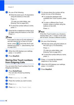 Page 98
Chapter 8
82
bDo one of the following: „ Enter the name (up to 16 characters) 
using the buttons on the LCD.
Press  OK.
 (To help you enter letters, see 
Entering Text  on page 205.)
„ To store the number without a name, 
press  OK.
cEnter the fax or telephone number (up to 
20 digits) using the buttons on the LCD.
Press  OK.
Note
If you want to store an E-mail address to 
use with Internet fax or Scan to E-mail 
server, press  and enter the E-mail 
address and press  OK. (See  Entering Text  
on page...