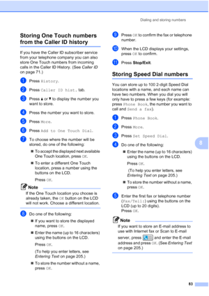 Page 99
Dialing and storing numbers83
8
Storing One Touch numbers 
from the Caller ID history8
If you have the Caller ID subscriber service 
from your telephone company you can also 
store One Touch numbers from incoming 
calls in the Caller ID History. (See 
Caller ID 
on page 71.) 
aPress  History .
bPress Caller ID hist.  tab.
cPress aor b to display the number you 
want to store.
dPress the number you want to store.
ePress  More.
fPress  Add to One Touch Dial .
gTo choose where the number will be 
stored,...
