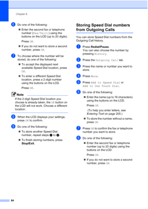 Page 100
Chapter 8
84
fDo one of the following: „ Enter the second fax or telephone 
number ( Fax/Tel2: ) using the 
buttons on the LCD (up to 20 digits).
Press  OK.
„ If you do not want to store a second 
number, press  OK.
gTo choose where the number will be 
stored, do one of the following:
„ To accept the displayed next 
available Speed Dial location, press 
OK .
„ To enter a different Speed Dial 
location, press a 2-digit number 
using the buttons on the LCD.
Press  OK.
Note
If the 2-digit Speed Dial...