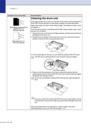 Page 105
Chapter 11
11 - 17
White Spots on black text and  graphics at 3.1 in. 
(78.5 mm) intervals
Black Spots at 3.1 in.  (78.5 mm) intervals
Cleaning the drum unit
Dust, paper powder, glue, and so on may stick to the surface of the photosensitive 
drum (OPC) and cause black or white spots to appear on printed documents.
Make a few copies of a blank, white sheet of paper. (See  Making multiple copies 
on page 8-2.)
If you still see the spots on printed documents after making multiple copies, clean 
the drum...