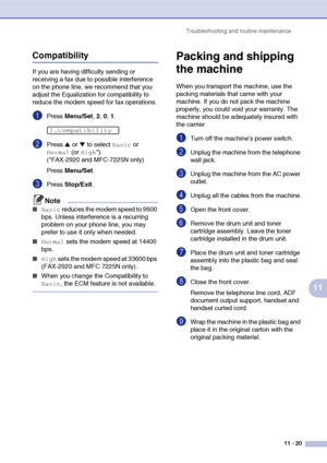 Page 108
Troubleshooting and routine maintenance11 - 20
11
Compatibility
If you are having difficulty sending or 
receiving a fax due to possible interference 
on the phone line, we recommend that you 
adjust the Equalization for compatibility to 
reduce the modem speed for fax operations.
1Press Menu/Set , 2, 0, 1.
2Press ▲ or ▼ to select Basic or 
Normal (or High*). 
(*FAX-2920 and MFC-7225N only)
Press  Menu/Set .
3Press Stop/Exit .
Note
■Basic reduces the modem speed to 9600 
bps. Unless interference is a...