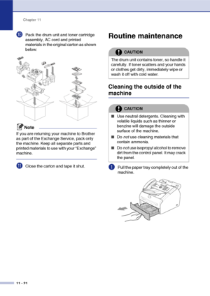 Page 109
Chapter 11
11 - 21
0Pack the drum unit and toner cartridge 
assembly, AC cord and printed 
materials in the original carton as shown 
below:
Note
If you are returning your machine to Brother 
as part of the Exchange Service, pack only 
the machine. Keep all separate parts and 
printed materials to use with your “Exchange” 
machine.
AClose the carton and tape it shut.
Routine maintenance
Cleaning the outside of the 
machine
1Pull the paper tray completely out of the 
machine.
CAUTION
The drum unit...