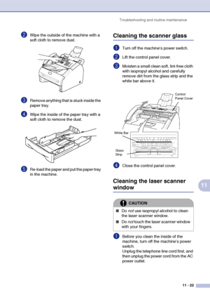 Page 110
Troubleshooting and routine maintenance11 - 22
11
2Wipe the outside of the machine with a 
soft cloth to remove dust.
3Remove anything that is stuck inside the 
paper tray.
4Wipe the inside of the paper tray with a 
soft cloth to remove the dust.
5Re-load the paper and put the paper tray 
in the machine.
Cleaning the scanner glass
1Turn off the machine’s power switch.
2Lift the control panel cover. 
3Moisten a small clean soft, lint-free cloth 
with isopropyl alcohol and carefully 
remove dirt from the...