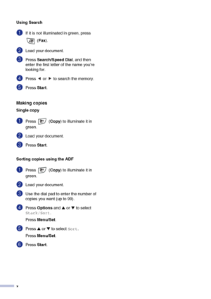 Page 12
x
Using Search
1If it is not illuminated in green, press  (Fax ).
2Load your document.
3Press  Search/Speed Dial, and then 
enter the first letter of the name you’re 
looking for.
4Press   or   to search the memory.
5Press  Start.
Making copies
Single copy
1Press  ( Copy) to illuminate it in 
green. 
2Load your document.
3Press  Start.
Sorting copies using the ADF
1Press  ( Copy) to illuminate it in 
green. 
2Load your document.
3Use the dial pad to enter the number of 
copies you want (up to 99)....