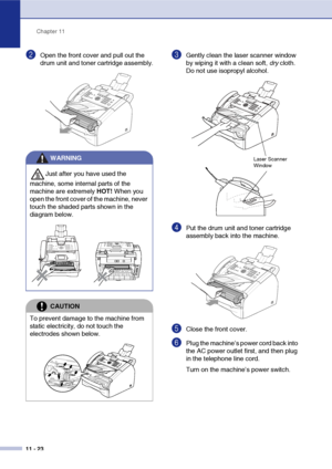 Page 111
Chapter 11
11 - 23
2Open the front cover and pull out the 
drum unit and toner cartridge assembly.3Gently clean the laser scanner window 
by wiping it with a clean soft,  dry cloth. 
Do not use isopropyl alcohol.
4Put the drum unit and toner cartridge 
assembly back into the machine.
5Close the front cover.
6Plug the machine’s power cord back into 
the AC power outlet first, and then plug 
in the telephone line cord.
Turn on the machine’s power switch.
WARNING
Just after you have used the 
machine, some...