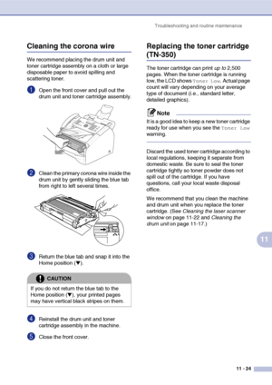 Page 112
Troubleshooting and routine maintenance11 - 24
11
Cleaning the corona wire
We recommend placing the drum unit and 
toner cartridge assembly on a cloth or large 
disposable paper to avoid spilling and 
scattering toner.
1Open the front cover and pull out the 
drum unit and toner cartridge assembly.
2Clean the primary corona wire inside the 
drum unit by gently sliding the blue tab 
from right to left several times.
3Return the blue tab and snap it into the 
Home position (
▼).
4Reinstall the drum unit...