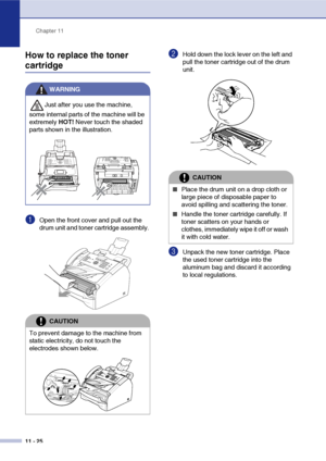 Page 113
Chapter 11
11 - 25
How to replace the toner 
cartridge
1Open the front cover and pull out the 
drum unit and toner cartridge assembly. 
2Hold down the lock lever on the left and 
pull the toner cartridge out of the drum 
unit. 
3Unpack the new toner cartridge. Place 
the used toner cartridge into the 
aluminum bag and discard it according 
to local regulations. 
WARNING
Just after you use the machine, 
some internal parts of the machine will be 
extremely  HOT! Never touch the shaded 
parts shown in the...