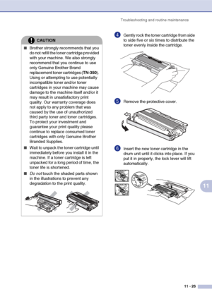 Page 114
Troubleshooting and routine maintenance11 - 26
11
4Gently rock the toner cartridge from side 
to side five or six times to distribute the 
toner evenly inside the cartridge.
5Remove the protective cover.
6Insert the new toner cartridge in the 
drum unit until it clicks into place. If you 
put it in properly, the lock lever will lift 
automatically.
CAUTION
■Brother strongly recommends that you 
do not refill the toner cartridge provided 
with your machine. We also strongly 
recommend that you continue...