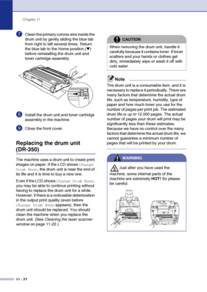 Page 115
Chapter 11
11 - 27
7Clean the primary corona wire inside the 
drum unit by gently sliding the blue tab 
from right to left several times. Return 
the blue tab to the Home position (
▼) 
before reinstalling the drum unit and 
toner cartridge assembly.
8Install the drum unit and toner cartridge 
assembly in the machine.
9Close the front cover.
Replacing the drum unit
(DR-350)
The machine uses a drum unit to create print 
images on paper. If the LCD shows 
Change 
Drum Soon
, the drum unit is near the end...