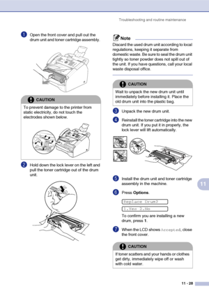 Page 116
Troubleshooting and routine maintenance11 - 28
11
1Open the front cover and pull out the 
drum unit and toner cartridge assembly. 
2Hold down the lock lever on the left and 
pull the toner cartridge out of the drum 
unit. 
Note
Discard the used drum unit according to local 
regulations, keeping it separate from 
domestic waste. Be sure to seal the drum unit 
tightly so toner powder does not spill out of 
the unit. If you have questions, call your local 
waste disposal office.
3Unpack the new drum unit....