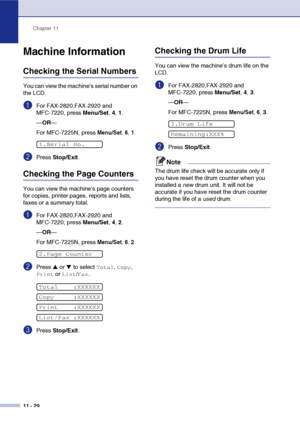 Page 117
Chapter 11
11 - 29
Machine Information
Checking the Serial Numbers
You can view the machine’s serial number on 
the LCD.
1For FAX-2820,FAX-2920 and 
MFC-7220, press  Menu/Set, 4, 1.
— OR —
For MFC-7225N, press 
Menu/Set , 6, 1.
2Press  Stop/Exit .
Checking the Page Counters
You can view the machine’s page counters 
for copies, printer pages, reports and lists, 
faxes or a summary total.
1For FAX-2820,FAX-2920 and 
MFC-7220, press  Menu/Set, 4, 2.
— OR —
For MFC-7225N, press 
Menu/Set , 6, 2.
2Press ▲ or...
