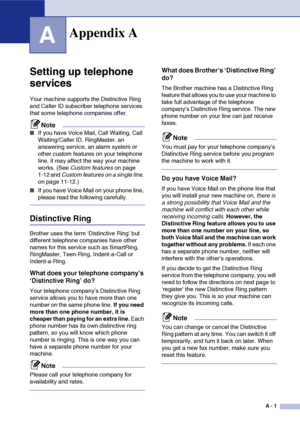 Page 118
A - 1
A
Setting up telephone 
services
Your machine supports the Distinctive Ring 
and Caller ID subscriber telephone services 
that some telephone companies offer.
Note
■If you have Voice Mail, Call Waiting, Call 
Waiting/Caller ID, RingMaster, an 
answering service, an alarm system or 
other custom features on your telephone 
line, it may affect the way your machine 
works. (See Custom features  on page 
1-12 and  Custom features on a single line.  
on page 11-12.)
■If you have Voice Mail on your...