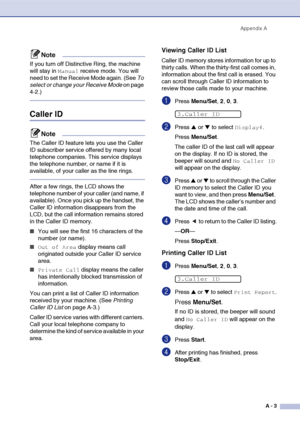 Page 120
Appendix AA - 3
Note
If you turn off Distinctive Ring, the machine 
will stay in 
Manual receive mode. You will 
need to set the Receive Mode again. (See  To 
select or change your Receive Mode  on page 
4-2.)
Caller ID
Note
The Caller ID feature lets you use the Caller 
ID subscriber service offered by many local 
telephone companies. This service displays 
the telephone number, or name if it is 
available, of your caller as the line rings.
After a few rings, the LCD shows the 
telephone number of your...