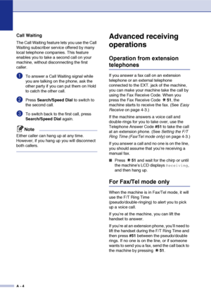 Page 121
A - 4
Call Waiting
The Call Waiting feature lets you use the Call 
Waiting subscriber service offered by many 
local telephone companies. This feature 
enables you to take a second call on your 
machine, without disconnecting the first 
caller.
1To answer a Call Waiting signal while 
you are talking on the phone, ask the 
other party if you can put them on Hold 
to catch the other call.
2Press Search/Speed Dial  to switch to 
the second call.
3To switch back to the first call, press 
Search/Speed Dial...