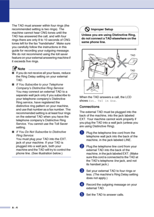 Page 123
A - 6
The TAD must answer within four rings (the 
recommended setting is two rings). The 
machine cannot hear CNG tones until the 
TAD has answered the call, and with four 
rings there are only 8 to 10 seconds of CNG 
tones left for the fax “handshake”. Make sure 
you carefully follow the instructions in this 
guide for recording your outgoing message. 
We do not recommend using the toll saver 
feature on your external answering machine if 
it exceeds five rings.
Note
■If you do not receive all your...