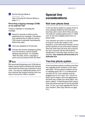 Page 124
Appendix AA - 7
6Set the Receive Mode to 
External TAD. 
(See  Choosing the Receive Mode  on 
page 4-1.)
Recording outgoing message (OGM) 
on an external TAD
Timing is important in recording this 
message.
1Record 5 seconds of silence at the 
beginning of your message. (This allows 
your machine time to listen for the fax 
CNG tones of automatic transmissions 
before they stop.)
2Limit your speaking to 20 seconds.
3End your 20-second message by giving 
your Fax Receive Code for people 
sending manual...