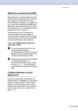 Page 126
Appendix AA - 9
Multi-line connections (PBX)
Most offices use a  central telephone system. 
While it is often relatively simple to connect 
the machine to a key system or a PBX 
(Private Branch Exchange), we suggest that 
you contact the company that installed your 
telephone system and ask them to connect 
the machine for you. It is advisable to have a 
separate line for the machine. 
If the machine is to be connected to a 
multi-line system, ask your installer to 
connect the unit to the last line on...