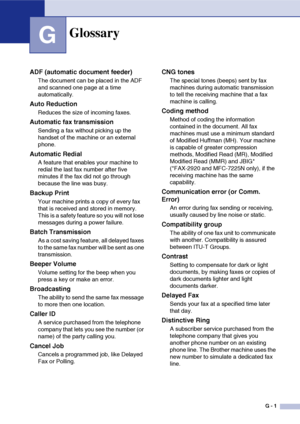 Page 138
G - 1
G
Glossary
ADF (automatic document feeder)
The document can be placed in the ADF 
and scanned one page at a time 
automatically.
Auto Reduction
Reduces the size of incoming faxes.
Automatic fax transmission
Sending a fax without picking up the 
handset of the machine or an external 
phone.
Automatic Redial
A feature that enables your machine to 
redial the last fax number after five 
minutes if the fax did not go through 
because the line was busy.
Backup Print
Your machine prints a copy of every...