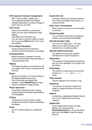 Page 140
GlossaryG - 3
OCR (optical character recognition)
MFC-7220 and MFC-7225N only:
The bundled ScanSoft® OmniPage® 
software application converts an image of 
text to text you can edit. 
One-Touch
Keys on the machine’s control panel 
where you can store numbers for easy 
dialing. 
FAX-2820 and FAX-2920 only:
You can store a second number on each 
key if you press  Shift and the One-Touch 
key together.
Out of Paper Reception
Receives faxes into the machine’s 
memory when the machine is out of paper....