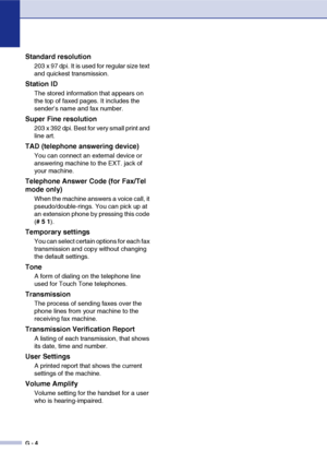 Page 141
G - 4
Standard resolution
203 x 97 dpi. It is used for regular size text 
and quickest transmission.
Station ID
The stored information that appears on 
the top of faxed pages. It includes the 
sender’s name and fax number.
Super Fine resolution
203 x 392 dpi. Best for very small print and 
line art.
TAD (telephone answering device)
You can connect an external device or 
answering machine to the EXT. jack of 
your machine.
Telephone Answer Code (for Fax/Tel 
mode only)
When the machine answers a voice...